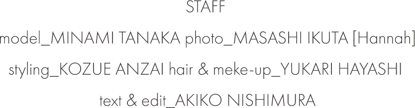 STAFF model_MINAMI TANAKA photo_MASASHI IKUTA [Hannah] styling_KOZUE ANZAI hair & meke-up_YUKARI HAYASHI text & edit_AKIKO NISHIMURA